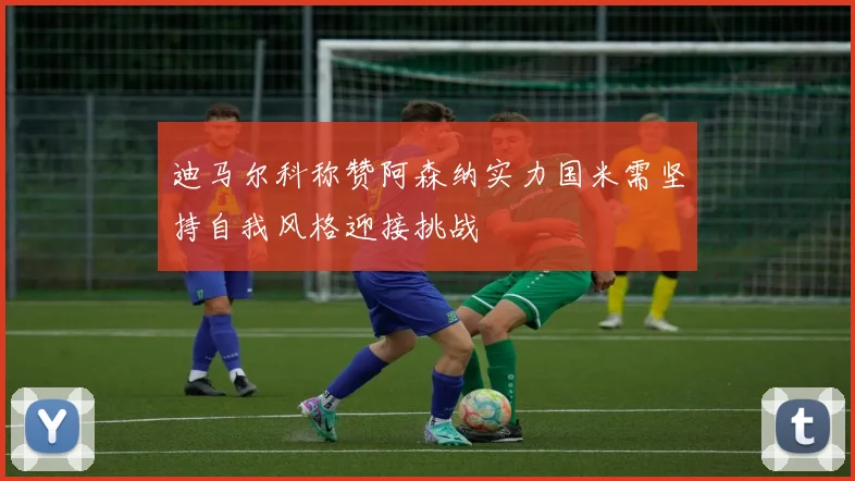 迪马尔科称赞阿森纳实力国米需坚持自我风格迎接挑战