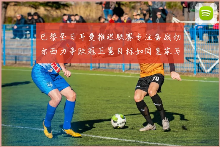 巴黎圣日耳曼推迟联赛专注备战切尔西力争欧冠卫冕目标如同皇家马德里