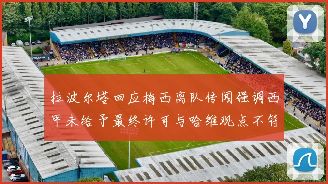 拉波尔塔回应梅西离队传闻强调西甲未给予最终许可与哈维观点不符