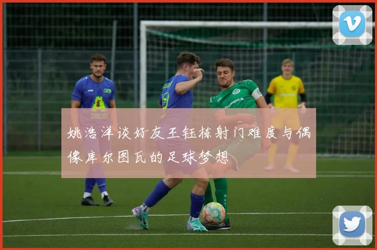 姚浩洋谈好友王钰栋射门难度与偶像库尔图瓦的足球梦想