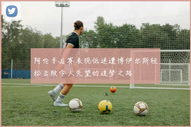 阿伦季后赛表现低迷遭博伊尔斯轻松击败令人失望的追梦之路