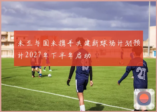 米兰与国米携手共建新球场计划预计2027年下半年启动