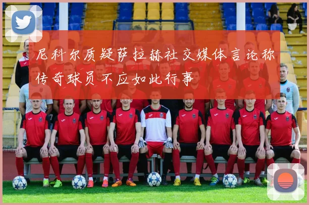 尼科尔质疑萨拉赫社交媒体言论称传奇球员不应如此行事