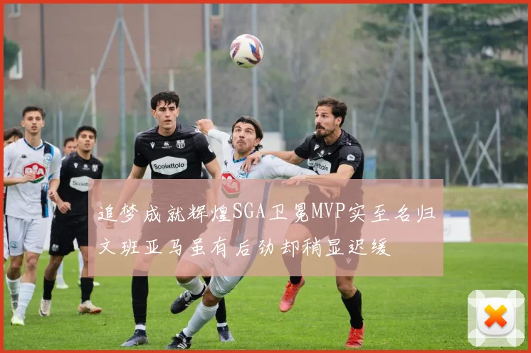 追梦成就辉煌SGA卫冕MVP实至名归文班亚马虽有后劲却稍显迟缓