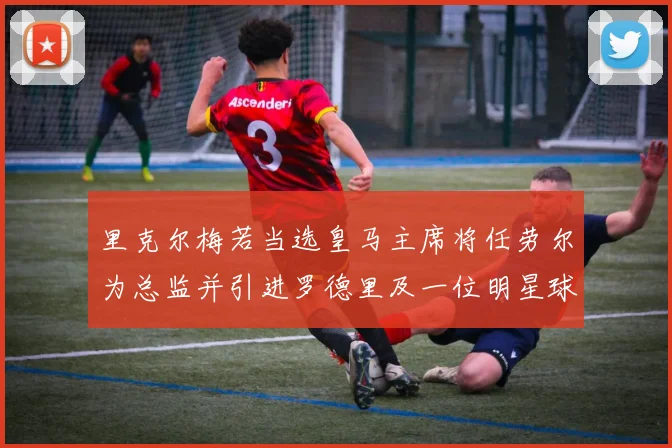里克尔梅若当选皇马主席将任劳尔为总监并引进罗德里及一位明星球员