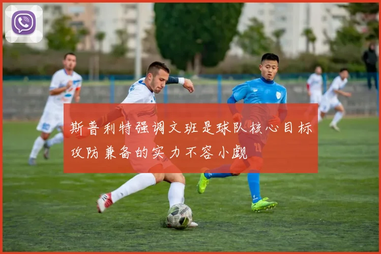 斯普利特强调文班是球队核心目标攻防兼备的实力不容小觑