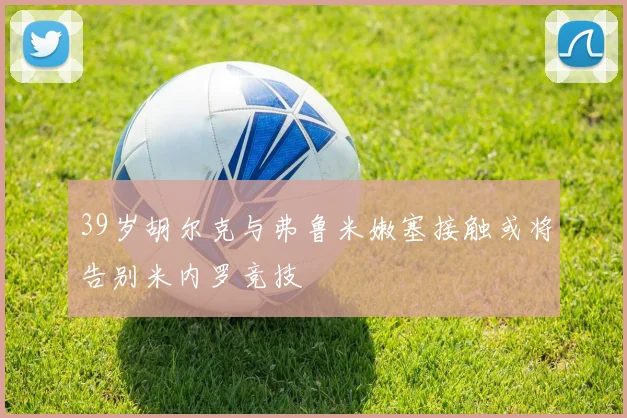 39岁胡尔克与弗鲁米嫩塞接触或将告别米内罗竞技