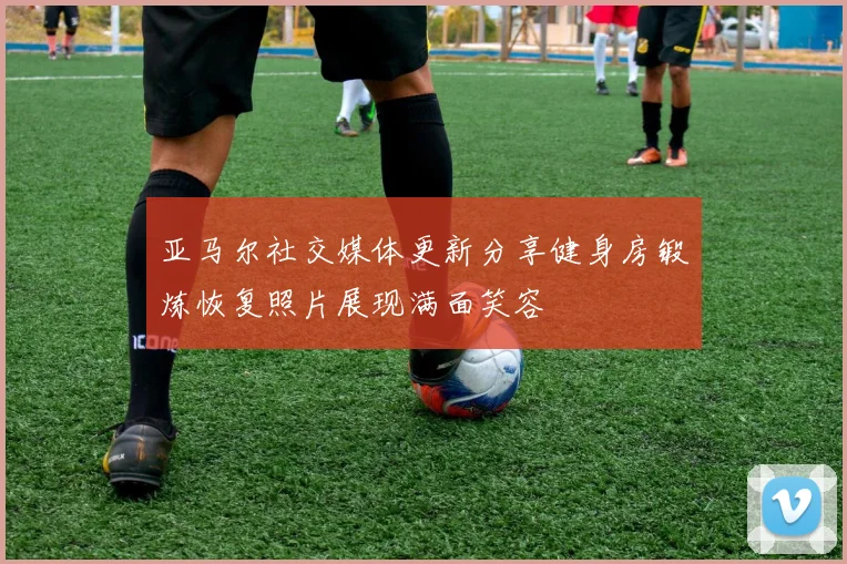 亚马尔社交媒体更新分享健身房锻炼恢复照片展现满面笑容