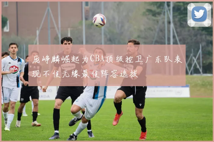 庞峥麟崛起为CBA顶级控卫广东队表现不佳无缘最佳阵容选拔