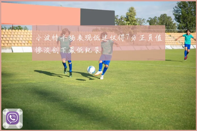 小波特半场表现低迷仅得7分正负值惨淡创下最低纪录