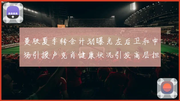 曼联夏季转会计划曝光左后卫和中场引援卢克肖健康状况引发高层担忧