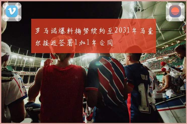 罗马诺爆料梅努续约至2031年马奎尔接近签署1加1年合同