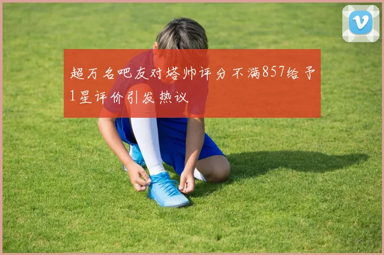 超万名吧友对塔帅评分不满857给予1星评价引发热议