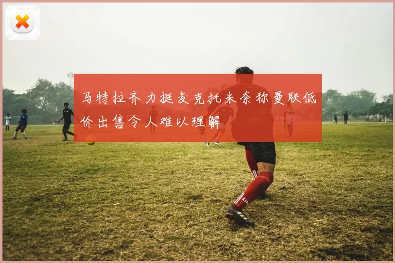 马特拉齐力挺麦克托米奈称曼联低价出售令人难以理解