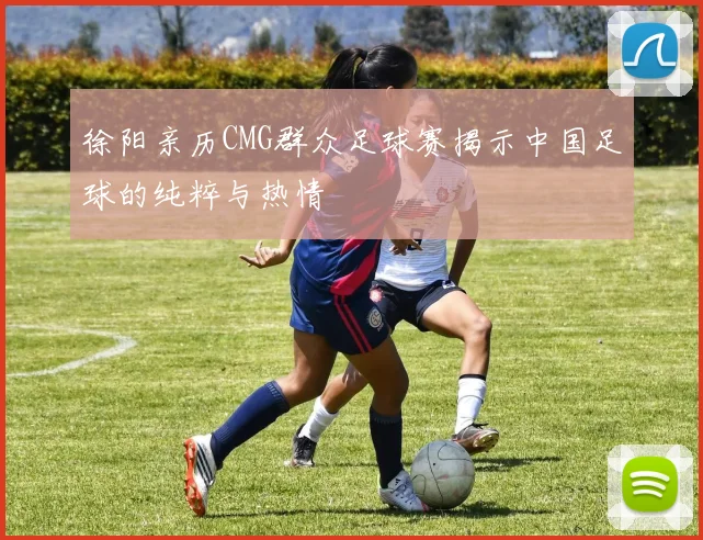 徐阳亲历CMG群众足球赛揭示中国足球的纯粹与热情