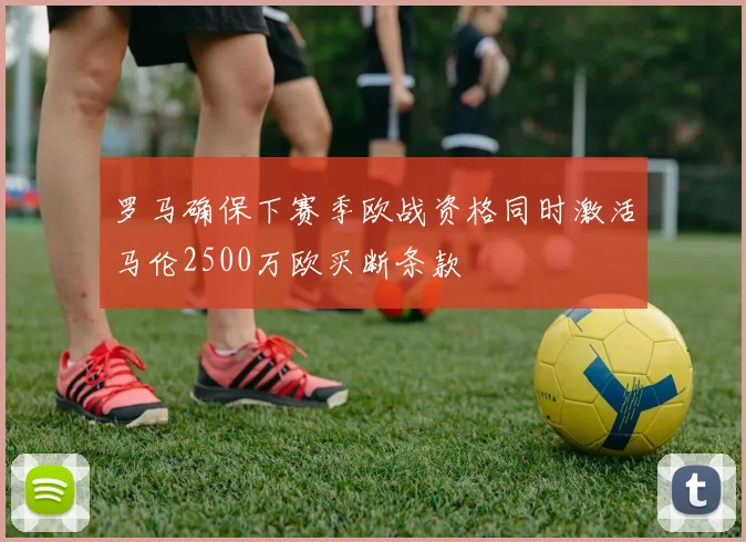 罗马确保下赛季欧战资格同时激活马伦2500万欧买断条款