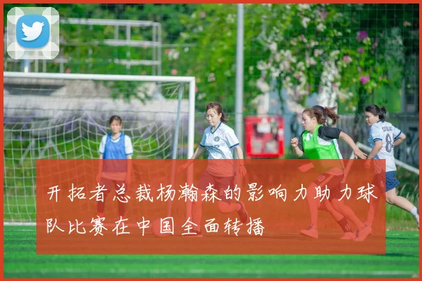 开拓者总裁杨瀚森的影响力助力球队比赛在中国全面转播