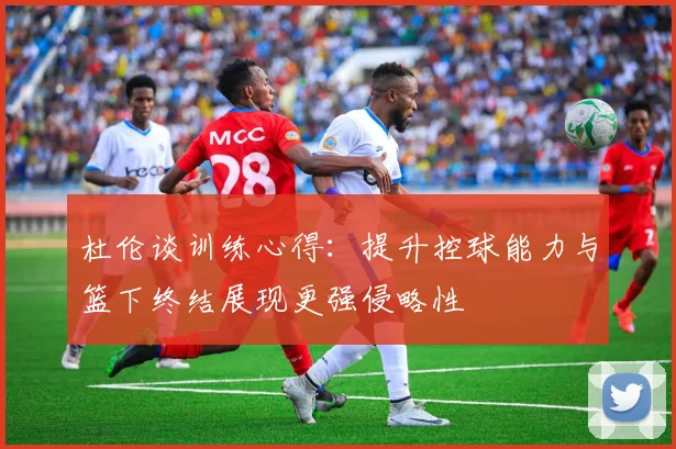 杜伦谈训练心得：提升控球能力与篮下终结展现更强侵略性