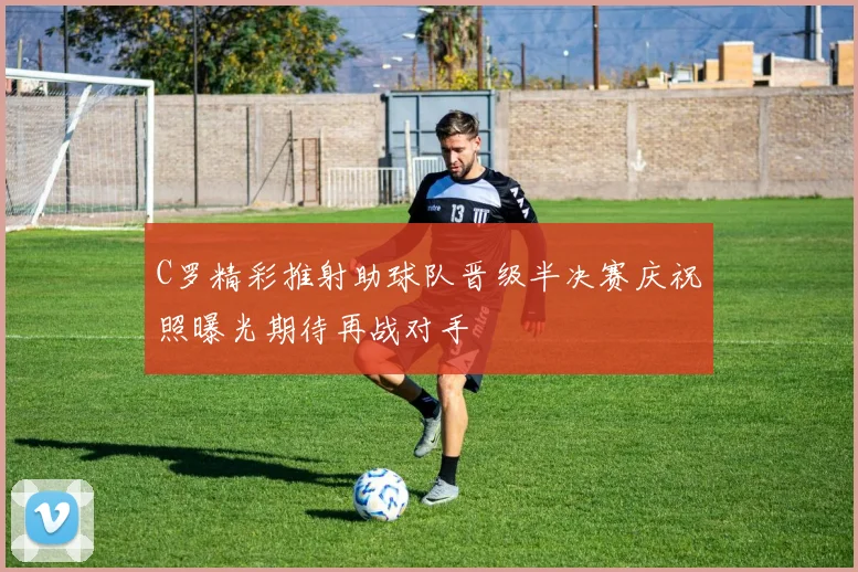 C罗精彩推射助球队晋级半决赛庆祝照曝光期待再战对手