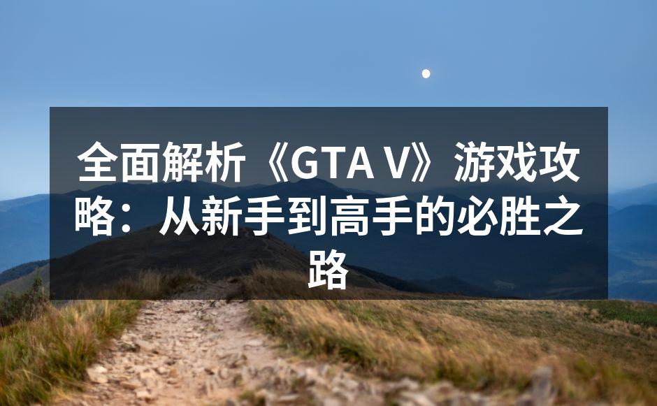 全面解析《GTA V》游戏攻略：从新手到高手的必胜之路